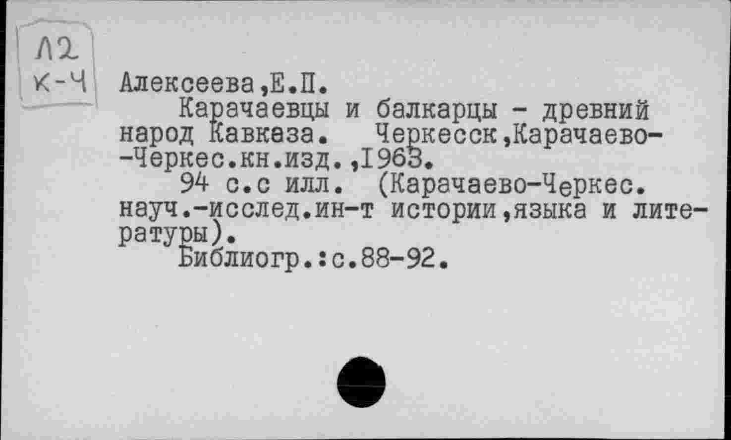 ﻿№
К-Ч Алексеева,Е.П.
Карачаевцы и балкарцы - древний народ Кавказа. ЧеркесскДарачаево--Черкес.кн.изд.,196В.
94 с.с илл. (Карачаево-Черкес. науч.-исслед.ин-т истории,языка и лите ратуры).
Библиогр.: с.88-92.